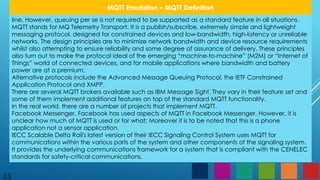 35
MQTT Emulation – MQTT Definition
line. However, queuing per se is not required to be supported as a standard feature in all situations.
MQTT stands for MQ Telemetry Transport. It is a publish/subscribe, extremely simple and lightweight
messaging protocol, designed for constrained devices and low-bandwidth, high-latency or unreliable
networks. The design principles are to minimize network bandwidth and device resource requirements
whilst also attempting to ensure reliability and some degree of assurance of delivery. These principles
also turn out to make the protocol ideal of the emerging “machine-to-machine” (M2M) or “Internet of
Things” world of connected devices, and for mobile applications where bandwidth and battery
power are at a premium.
Alternative protocols include the Advanced Message Queuing Protocol, the IETF Constrained
Application Protocol and XMPP.
There are several MQTT brokers available such as IBM Message Sight. They vary in their feature set and
some of them implement additional features on top of the standard MQTT functionality.
In the real world, there are a number of projects that implement MQTT.
Facebook Messenger. Facebook has used aspects of MQTT in Facebook Messenger. However, it is
unclear how much of MQTT is used or for what; Moreover it is to be noted that this is a phone
application not a sensor application.
IECC Scalable Delta Rail's latest version of their IECC Signaling Control System uses MQTT for
communications within the various parts of the system and other components of the signaling system.
It provides the underlying communications framework for a system that is compliant with the CENELEC
standards for safety-critical communications.
 