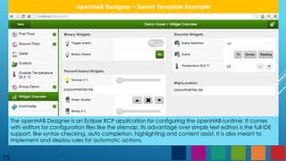 75
openHAB Designer – Geent Template Example
The openHAB Designer is an Eclipse RCP application for configuring the openHAB runtime. It comes
with editors for configuration files like the sitemap. Its advantage over simple text editors is the full IDE
support, like syntax checking, auto completion, highlighting and content assist. It is also meant to
implement and deploy rules for automatic actions.
 