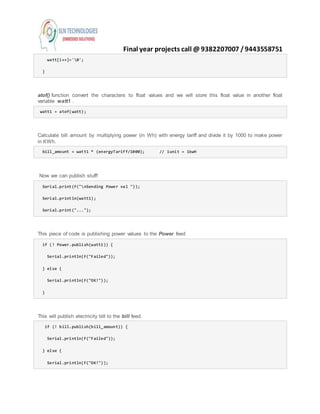Final year projects call @ 9382207007 /9443558751
watt[i++]='0';
}
atof() function convert the characters to float values and we will store this float value in another float
variable watt1 .
watt1 = atof(watt);
Calculate bill amount by multiplying power (in Wh) with energy tariff and divide it by 1000 to make power
in KWh.
bill_amount = watt1 * (energyTariff/1000); // 1unit = 1kwH
Now we can publish stuff!
Serial.print(F("nSending Power val "));
Serial.println(watt1);
Serial.print("...");
This piece of code is publishing power values to the Power feed
if (! Power.publish(watt1)) {
Serial.println(F("Failed"));
} else {
Serial.println(F("OK!"));
}
This will publish electricity bill to the bill feed.
if (! bill.publish(bill_amount)) {
Serial.println(F("Failed"));
} else {
Serial.println(F("OK!"));
 