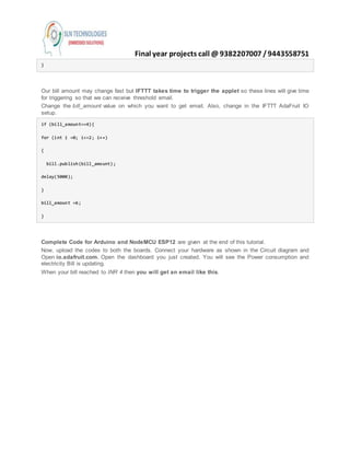 Final year projects call @ 9382207007 /9443558751
}
Our bill amount may change fast but IFTTT takes time to trigger the applet so these lines will give time
for triggering so that we can receive threshold email.
Change the bill_amount value on which you want to get email. Also, change in the IFTTT AdaFruit IO
setup.
if (bill_amount==4){
for (int i =0; i<=2; i++)
{
bill.publish(bill_amount);
delay(5000);
}
bill_amount =6;
}
Complete Code for Arduino and NodeMCU ESP12 are given at the end of this tutorial.
Now, upload the codes to both the boards. Connect your hardware as shown in the Circuit diagram and
Open io.adafruit.com. Open the dashboard you just created. You will see the Power consumption and
electricity Bill is updating.
When your bill reached to INR 4 then you will get an email like this.
 