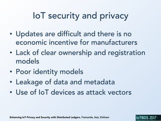 Enhancing IoT Privacy and Security with Distributed Ledgers, Fremantle, Aziz, Kirkham
IoT security and privacy
•  Updates are difficult and there is no
economic incentive for manufacturers
•  Lack of clear ownership and registration
models
•  Poor identity models
•  Leakage of data and metadata
•  Use of IoT devices as attack vectors
 