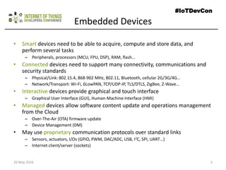 Embedded Devices
• Smart devices need to be able to acquire, compute and store data, and
perform several tasks
– Peripherals, processors (MCU, FPU, DSP), RAM, flash…
• Connected devices need to support many connectivity, communications and
security standards
– Physical/Link: 802.15.4, 868-902 MHz, 802.11, Bluetooth, cellular 2G/3G/4G…
– Network/Transport: Wi-Fi, 6LowPAN, TCP/UDP-IP, TLS/DTLS, ZigBee, Z-Wave…
• Interactive devices provide graphical and touch interface
– Graphical User Interface (GUI), Human-Machine Interface (HMI)
• Managed devices allow software content update and operations management
from the Cloud
– Over-The-Air (OTA) firmware update
– Device Management (DM)
• May use proprietary communication protocols over standard links
– Sensors, actuators, I/Os (GPIO, PWM, DAC/ADC, USB, I2C, SPI, UART…)
– Internet client/server (sockets)
26 May 2016 3
#IoTDevCon
 