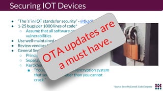 Securing IOT Devices
● “The ‘s’ in IOT stands for security” - @tkadlec
● 1-25 bugs per 1000 lines of code*
○ Assume that all software components have
vulnerabilities
● Use well-maintained software and keep it updated
● Review vendors for update policies
● General Security Practices
○ Principle of least privilege
○ Separation of privilege
○ Kerckhoff’s principle
■ “You can only design an encryption system
that someone dumber than you cannot
crack.”
*Source: Steve McConnell, Code Complete
OTA updates are
a must have.
 