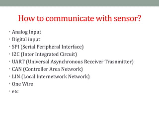 How	
  to	
  communicate	
  with	
  sensor?
• Analog	
  Input	
  
• Digital	
  input	
  	
  
• SPI	
  (Serial	
  Peripheral	
  Interface)	
  
• I2C	
  (Inter	
  Integrated	
  Circuit)	
  
• UART	
  (Universal	
  Asynchronous	
  Receiver	
  Trasnmitter)	
  
• CAN	
  (Controller	
  Area	
  Network)	
  
• LIN	
  (Local	
  Internetwork	
  Network)	
  
• One	
  Wire	
  
• etc
 
