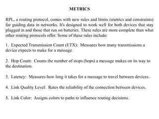 METRICS
RPL, a routing protocol, comes with new rules and limits (metrics and constraints)
for guiding data in networks. It's designed to work well for both devices that stay
plugged in and those that run on batteries. These rules are more complete than what
other routing protocols offer. Some of these rules include:
1. Expected Transmission Count (ETX): Measures how many transmissions a
device expects to make for a message.
2. Hop Count: Counts the number of stops (hops) a message makes on its way to
the destination.
3. Latency: Measures how long it takes for a message to travel between devices.
4. Link Quality Level: Rates the reliability of the connection between devices.
5. Link Color: Assigns colors to paths to influence routing decisions.
 