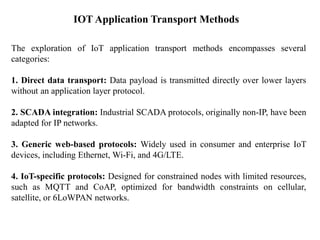 IOT Application Transport Methods
The exploration of IoT application transport methods encompasses several
categories:
1. Direct data transport: Data payload is transmitted directly over lower layers
without an application layer protocol.
2. SCADA integration: Industrial SCADA protocols, originally non-IP, have been
adapted for IP networks.
3. Generic web-based protocols: Widely used in consumer and enterprise IoT
devices, including Ethernet, Wi-Fi, and 4G/LTE.
4. IoT-specific protocols: Designed for constrained nodes with limited resources,
such as MQTT and CoAP, optimized for bandwidth constraints on cellular,
satellite, or 6LoWPAN networks.
 