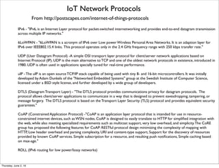 IoT Network Protocols
From http://postscapes.com/internet-of-things-protocols
IPv6 - "IPv6, is an Internet Layer protocol for packet-switched internetworking and provides end-to-end datagram transmission
across multiple IP networks."
6LoWPAN - "6LoWPAN is a acronym of IPv6 over Low power Wireless Personal Area Networks. It is an adaption layer for
IPv6 over IEEE802.15.4 links. This protocol operates only in the 2.4 GHz frequency range with 250 kbps transfer rate."
UDP (User Datagram Protocol) -A simple OSI transport layer protocol for client/server network applications based on
Internet Protocol (IP). UDP is the main alternative to TCP and one of the oldest network protocols in existence, introduced in
1980. UDP is often used in applications specially tuned for real-time performance.
uIP - The uIP is an open source TCP/IP stack capable of being used with tiny 8- and 16-bit microcontrollers. It was initially
developed by Adam Dunkels of the "Networked Embedded Systems" group at the Swedish Institute of Computer Science,
licensed under a BSD style license, and further developed by a wide group of developers.
DTLS (Datagram Transport Layer) - "The DTLS protocol provides communications privacy for datagram protocols.  The
protocol allows client/server applications to communicate in a way that is designed to prevent eavesdropping, tampering, or
message forgery.  The DTLS protocol is based on the Transport Layer Security (TLS) protocol and provides equivalent security
guarantees."
CoAP (Constrained Application Protocol) -"CoAP is an application layer protocol that is intended for use in resource-
constrained internet devices, such as WSN nodes. CoAP is designed to easily translate to HTTP for simpliﬁed integration with
the web, while also meeting specialized requirements such as multicast support, very low overhead, and simplicity.The CoRE
group has proposed the following features for CoAP: RESTful protocol design minimizing the complexity of mapping with
HTTP, Low header overhead and parsing complexity, URI and content-type support, Support for the discovery of resources
provided by known CoAP services. Simple subscription for a resource, and resulting push notiﬁcations, Simple caching based
on max-age."
ROLL (IPv6 routing for low power/lossy networks)
Thursday, July 21, 16
 
