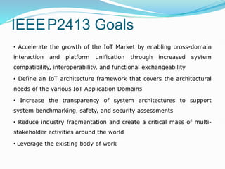 IEEEP2413 Goals
• Accelerate the growth of the IoT Market by enabling cross-domain
interaction and platform unification through increased system
compatibility, interoperability, and functional exchangeability
• Define an IoT architecture framework that covers the architectural
needs of the various IoT Application Domains
• Increase the transparency of system architectures to support
system benchmarking, safety, and security assessments
• Reduce industry fragmentation and create a critical mass of multi-
stakeholder activities around the world
• Leverage the existing body of work
 