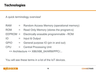 10
Technologies
A quick terminology overview!
RAM = Random Access Memory (operational memory)
ROM = Read Only Memory (stores the program-s)
EEPROM = Electrically erasable programmable - ROM
IO = Input & Output
GPIO = General purpose IO (pin in and out)
CPU = Central Processing Unit
=> Architecture => X86/X86_64/ARM/PPC/...
You will see these terms in a lot of the IoT devices.
 