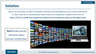Copyright © 2018, Edureka and/or its affiliates. All rights reserved.
IoT Technology
www.edureka.co/iot-certification-trainingIoT Certification Training on Azure
Solution
Now, if you remember, an ideal IoT ecosystem promotes unlimited digital access for human convenience!
☺ And, luckily for us, streaming free media amounts to a huge factor in digital convenience. ☺
Hence, IoT lets us implement inexpensive solutions for such important aspects of the digital world.
Don’t burden yourself
with those endless
premium memberships!
 