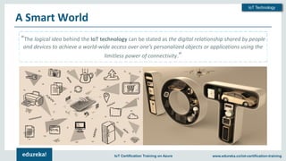 Copyright © 2018, Edureka and/or its affiliates. All rights reserved.
IoT Technology
www.edureka.co/iot-certification-trainingIoT Certification Training on Azure
A Smart World
“The logical idea behind the IoT technology can be stated as the digital relationship shared by people
and devices to achieve a world-wide access over one’s personalized objects or applications using the
limitless power of connectivity.”
 