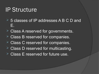 IP Structure
 5 classes of IP addresses A B C D and
E.
 Class A reserved for governments.
 Class B reserved for companies.
 Class C reserved for companies.
 Class D reserved for multicasting.
 Class E reserved for future use.
 