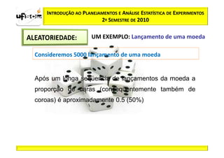 INTRODUÇÃO AO PLANEJAMENTOS E ANÁLISE ESTATÍSTICA DE EXPERIMENTOS
                         2º SEMESTRE DE 2010

                      UM EXEMPLO: Lançamento de uma moeda

Consideremos 5000 lançamento de uma moeda


Após um longa seqüencia de lançamentos da moeda a
proporção de caras (conseqüentemente também de
coroas) é aproximadamente 0.5 (50%)
 