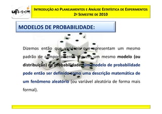 INTRODUÇÃO AO PLANEJAMENTOS E ANÁLISE ESTATÍSTICA DE EXPERIMENTOS
                           2º SEMESTRE DE 2010


MODELOS DE PROBABILIDADE:


 Dizemos então que variáveis que apresentam um mesmo
 padrão de comportamento seguem um mesmo modelo (ou
 distribuição) de probabilidade. Um modelo de probabilidade
 pode então ser definido como uma descrição matemática de
 um fenômeno aleatório (ou variável aleatória de forma mais
 formal).
 