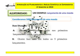INTRODUÇÃO AO PLANEJAMENTOS E ANÁLISE ESTATÍSTICA DE EXPERIMENTOS
                          2º SEMESTRE DE 2010

                       UM EXEMPLO: Lançamento de uma moeda

Consideramos 5000 lançamento de uma moeda

Duas Situações:

A:      Ocorre as seguintes faces nos primeiros
lançamentos: coroa, cara, coroa, coroa.

B:    Ocorre face cara em todos os 5 primeiros
lançamentos.
 
