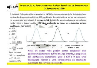 INTRODUÇÃO AO PLANEJAMENTOS E ANÁLISE ESTATÍSTICA DE EXPERIMENTOS
                                        2º SEMESTRE DE 2010

 O National Collegiate Athletic Association (NCAA) exige que atletas da 1a divisão tenham
 pontuação de no mínimo 820 no SAT combinado de matemática e verbal para competir
 no seu primeiro ano colegial. A pontuação SAT de 2003 foi aproximadamente normal com
 média 1026 e desvio padrão 209. Que proporção de todos os estudantes seriam
 qualificados (SAT ≥ 820)?
x = 820
µ = 1026
σ = 209
    (x − µ)
z=
       σ
   (820 − 1026 )
z=
         209            Área direita 820 =   Área Total    −     Área a esquerda de 820
   − 206                                 =        1        −        0.1611 ≈ 84%
z=         ≈ −0.99
    209
                          Nota: Os dados reais podem conter estudantes que
Table : área sob
                          pontuaram exatamente 820 no SAT. No entanto, a proporção
N(0,1) a esquerda de
                          das pontuações exatamente igual a 820 é 0 para uma
z - .99 é 0.1611
ou approx. 16%.
                          distribuição normal é uma conseqüência da idealizada
                          suavização das curvas de densidade.
 