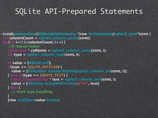 SQLite API-Prepared Statements


-(void)processRow:(NSMutableDictionary *)row forStatement:(sqlite3_stmt*)stmt {
 int columnCount = sqlite3_column_count(stmt);
 for(int i=0; i<columnCount; i++) {
    //0-based index!
    const char * colName = sqlite3_column_name(stmt, i);
    int type = sqlite3_column_type(stmt, i);

   id value = [NSNull null];
   if(type == SQLITE_INTEGER) {
      value = [NSNumber numberWithInt:sqlite3_column_int(stmt, i)];
   } else if (type == SQLITE_TEXT) {
      const unsigned char * text = sqlite3_column_text(stmt, i);
      value = [NSString stringWithFormat:@"%s", text];
   } else {
      // more type handling
   }
   [row setObject:value forKey:
 