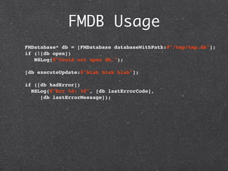 FMDB Usage
  FMDatabase* db = [FMDatabase databaseWithPath:@"/tmp/tmp.db"];
  if (![db open])
     NSLog(@"Could not open db.");

  [db executeUpdate:@"blah blah blah"];
    
  if ([db hadError])
   NSLog(@"Err %d: %@", [db lastErrorCode],
       [db lastErrorMessage]);
 