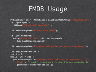 FMDB Usage
  FMDatabase* db = [FMDatabase databaseWithPath:@"/tmp/tmp.db"];
  if (![db open])
     NSLog(@"Could not open db.");

  [db executeUpdate:@"blah blah blah"];
    
  if ([db hadError])
   NSLog(@"Err %d: %@", [db lastErrorCode],
       [db lastErrorMessage]);

  [db executeUpdate:@"create table test (a text, b integer)"];

  [db beginTransaction];
  int i = 0;
  while (i++ < 20) {
    [db executeUpdate:@"insert into test (a, b) values (?, ?)" ,
       @"hi'", // look! I put in a ', and I'm not escaping it!
       [NSNumber numberWithInt:i]];
 