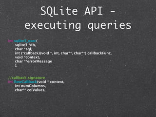 SQLite API -
         executing queries
int sqlite3_exec(
     sqlite3 *db,
     char *sql,
     int (*callback)(void *, int, char**, char**) callbackFunc,
     void *context,
     char **errorMessage
     );


//callback signature
int RowCallback(void * context,
    int numColumns,
    char** colValues,
 