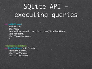SQLite API -
         executing queries
int sqlite3_exec(
     sqlite3 *db,
     char *sql,
     int (*callback)(void *, int, char**, char**) callbackFunc,
     void *context,
     char **errorMessage
     );


//callback signature
int RowCallback(void * context,
    int numColumns,
    char** colValues,
    char ** colNames);
 