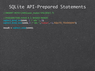SQLite API-Prepared Statements
//INSERT INTO CARS(year, make) VALUES(?, ?)

//PARAMETERS HAVE A 1-BASED INDEX!
sqlite3_bind_int(stmt, 1 /* idx */, 5);
sqlite3_bind_text(stmt, 2 /* idx */,"value", -1, SQLITE_TRANSIENT);

result = sqlite3_step(stmt);
 
