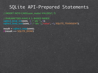 SQLite API-Prepared Statements
//INSERT INTO CARS(year, make) VALUES(?, ?)

//PARAMETERS HAVE A 1-BASED INDEX!
sqlite3_bind_int(stmt, 1 /* idx */, 5);
sqlite3_bind_text(stmt, 2 /* idx */,"value", -1, SQLITE_TRANSIENT);

result = sqlite3_step(stmt);
if(result == SQLITE_DONE)
 