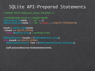 SQLite API-Prepared Statements
//INSERT INTO CARS(year, make) VALUES(?, ?)

//PARAMETERS HAVE A 1-BASED INDEX!
sqlite3_bind_int(stmt, 1 /* idx */, 5);
sqlite3_bind_text(stmt, 2 /* idx */,"value", -1, SQLITE_TRANSIENT);

result = sqlite3_step(stmt);
if(result == SQLITE_DONE)
   return [NSArray array]; //nothing to do!

NSMutableArray *results = [NSMutableArray array];
while(result == SQLITE_ROW) {
  NSMutableDictionary *row = [NSMutableDictionary dictionary];

  [self processRow:row forStatement:stmt];
 