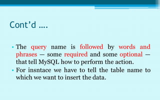 Cont’d ….

• The query name is followed by words and
  phrases — some required and some optional —
  that tell MySQL how to perform the action.
• For insntace we have to tell the table name to
  which we want to insert the data.
 