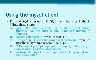 Using the mysql client
• To send SQL queries to MySQL from the mysql client,
  follow these steps:
 A. Locate the mysql client(it is in bin of your mysql
    directory) we can start it fom Command prompt of
    Windows
 B. To start command is (mysql -u root -p)
 C. If you are in network then you need command (mysql -h
    mysqlhost.mycompany.com -u root -p)
 D. At the mysql prompt, type your SQL query followed by a
    semicolon (;) and then press Enter.
 E. To leave the mysql client, type quit at the prompt and
    then press Enter.
 