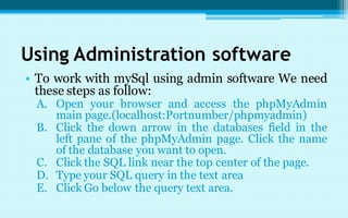 Using Administration software
• To work with mySql using admin software We need
  these steps as follow:
 A. Open your browser and access the phpMyAdmin
    main page.(localhost:Portnumber/phpmyadmin)
 B. Click the down arrow in the databases field in the
    left pane of the phpMyAdmin page. Click the name
    of the database you want to open.
 C. Click the SQL link near the top center of the page.
 D. Type your SQL query in the text area
 E. Click Go below the query text area.
 