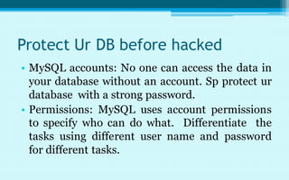 Protect Ur DB before hacked
• MySQL accounts: No one can access the data in
  your database without an account. Sp protect ur
  database with a strong password.
• Permissions: MySQL uses account permissions
  to specify who can do what. Differentiate the
  tasks using different user name and password
  for different tasks.
 
