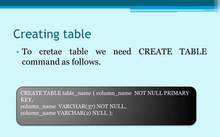 Creating table
• To cretae table we need CREATE TABLE
  command as follows.


 CREATE TABLE table_name ( column_name NOT NULL PRIMARY
 KEY,
 column_name VARCHAR(37) NOT NULL,
 column_name VARCHAR(2) NULL );
 