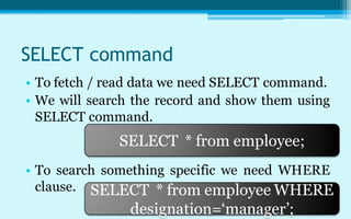 SELECT command
• To fetch / read data we need SELECT command.
• We will search the record and show them using
  SELECT command.
              SELECT * from employee;
• To search something specific we need WHERE
  clause. SELECT * from employee WHERE
                designation=‘manager’;
 