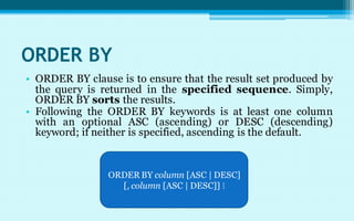 ORDER BY
• ORDER BY clause is to ensure that the result set produced by
  the query is returned in the specified sequence. Simply,
  ORDER BY sorts the results.
• Following the ORDER BY keywords is at least one column
  with an optional ASC (ascending) or DESC (descending)
  keyword; if neither is specified, ascending is the default.


                ORDER BY column [ASC | DESC]
                  [, column [ASC | DESC]] ⋮
 