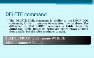 DELETE command
 • The DELETE DML statement is similar to the DROP DDL
   statement, in that it removes objects from the database. The
   difference is that DROP removes a table from the
   database, while DELETE removes entire rows of data
   from a table, but the table continues to exist.

DELETE FROM table_name WHERE
column_name = ‘value’;
 