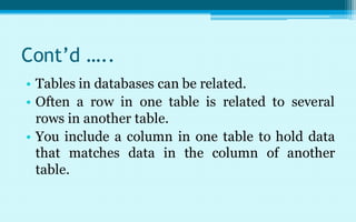 Cont’d …..
• Tables in databases can be related.
• Often a row in one table is related to several
  rows in another table.
• You include a column in one table to hold data
  that matches data in the column of another
  table.
 