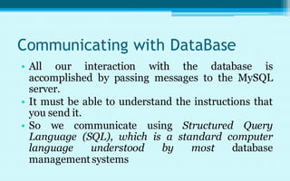 Communicating with DataBase
• All our interaction with the database is
  accomplished by passing messages to the MySQL
  server.
• It must be able to understand the instructions that
  you send it.
• So we communicate using Structured Query
  Language (SQL), which is a standard computer
  language     understood    by    most      database
  management systems
 