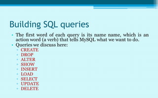Building SQL queries
• The first word of each query is its name name, which is an
  action word (a verb) that tells MySQL what we want to do.
• Queries we discuss here:
  ▫   CREATE
  ▫   DROP
  ▫   ALTER
  ▫   SHOW
  ▫   INSERT
  ▫   LOAD
  ▫   SELECT
  ▫   UPDATE
  ▫   DELETE
 
