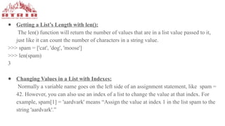 ● Getting a List’s Length with len():
The len() function will return the number of values that are in a list value passed to it,
just like it can count the number of characters in a string value.
>>> spam = ['cat', 'dog', 'moose']
>>> len(spam)
3
● Changing Values in a List with Indexes:
Normally a variable name goes on the left side of an assignment statement, like spam =
42. However, you can also use an index of a list to change the value at that index. For
example, spam[1] = 'aardvark' means “Assign the value at index 1 in the list spam to the
string 'aardvark'.”
 