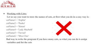 ● Working with Lists:
Let us say you want to store the names of cats, at first what you do in a easy way is:
catName1 = 'Zophie'
catName2 = 'Pooka'
catName3 = 'Simon'
catName4 = 'Lady Macbeth'
catName5 = 'Fat-tail'
catName6 = 'Miss Cleo‘
Bad way to write the program if you have many cats, so what you can do is assign
variables and list the cats
 