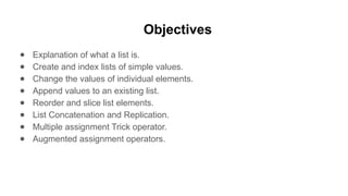 Objectives
● Explanation of what a list is.
● Create and index lists of simple values.
● Change the values of individual elements.
● Append values to an existing list.
● Reorder and slice list elements.
● List Concatenation and Replication.
● Multiple assignment Trick operator.
● Augmented assignment operators.
 