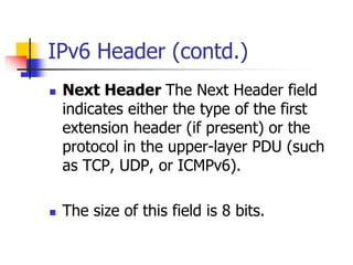 INFT3007 
IPv6 Header (contd.) 
 Next Header The Next Header field 
indicates either the type of the first 
extension header (if present) or the 
protocol in the upper-layer PDU (such 
as TCP, UDP, or ICMPv6). 
 The size of this field is 8 bits. 
 
