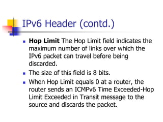 INFT3007 
IPv6 Header (contd.) 
 Hop Limit The Hop Limit field indicates the 
maximum number of links over which the 
IPv6 packet can travel before being 
discarded. 
 The size of this field is 8 bits. 
 When Hop Limit equals 0 at a router, the 
router sends an ICMPv6 Time Exceeded-Hop 
Limit Exceeded in Transit message to the 
source and discards the packet. 
 