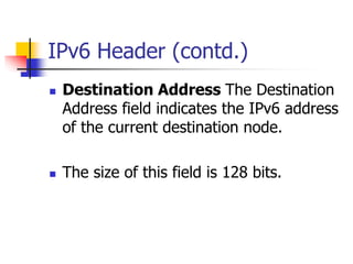 INFT3007 
IPv6 Header (contd.) 
 Destination Address The Destination 
Address field indicates the IPv6 address 
of the current destination node. 
 The size of this field is 128 bits. 
 