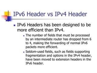 IPv6 Header vs IPv4 Header 
 IPv6 Headers has been designed to be 
more efficient than IPv4. 
 The number of fields that must be processed 
by an intermediate router has dropped from 6 
to 4, making the forwarding of normal IPv6 
packets more efficient. 
 Seldom-used fields, such as fields supporting 
fragmentation and options in the IPv4 header, 
have been moved to extension headers in the 
IPv6 header. 
INFT3007 
 