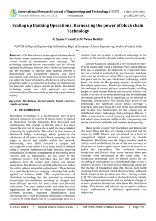 © 2023, IRJET | Impact Factor value: 8.226 | ISO 9001:2008 Certified Journal | Page 796
Scaling up Banking Operations: Harnessing the power of block chain
Technology
K. Syam Prasad1, G.M. Vema Reddy2
1,2 JNTUA College of Engineering Pulivendula, Dept. of Computer Science Engineering, Andhra Pradesh, India
------------------------------------------------------------------------***-------------------------------------------------------------------------
Abstract - The Blockchain is an encrypted database that is
distributed across numerous computers and serves as a
virtual record of transactions and contracts. This
technology supports bitcoin transactions and has already
upended the financial industry. Since blockchain technology
has the potential to improve data security, provide a
decentralized and transparent network, and lower
operational costs, the goal of this study is to examine how it
can affect the financial industry. Blockchain's extraordinary
properties make it a potential technology for determining
the financial sector's future despite its limits. Blockchain
technology makes sure that payments are made
autonomously and transparently, preventing any fraudulent
activity.
Keywords: Blockchain, Decentralized, Smart contract,
crypto-currency
1. INTRODUCTION
Blockchain technology is a decentralized peer-to-peer
network composed of a series of blocks, hence its named
as blockchain. Satoshi Nakamoto first developed and
implemented this concept in Bitcoin, and it has since
piqued the interest of researchers, with its characteristics
increasing its applicability. Blockchain is also known as
distributed ledger technology, which preserves the
calculation of all nodes in each block, ensuring that the
ledger is shared and reliable within the network.
Additionally, each block contains a unique and
unchangeable value called a hash code, which is derived
using a complex mathematical hash function, ensuring
immutability. Moreover, transparency is ensured by these
reasons, and as transactions do not occur in the
traditional manner with individual real user IDs and
addresses, both the sender and receiver can remain
anonymous. The absence of a central authority also makes
the entire system somewhat autonomous . These factors
have made blockchain an emerging technology that can be
applied in various fields. The implementation of
blockchain technology has the potential to eliminate
unnecessary intermediaries, resulting in cheaper and
more efficient services for both clients and financial
institutions. The areas where banks and other financial
organizations are likely to adopt blockchain include
payment systems, customer identification, loan
processing, and credit protection. Blockchain technology
is still in its early stages, but it is increasingly seen as a
solution that can provide a significant advantage in the
context of the transfer of assets within business networks.
Satoshi Nakamoto introduced a new method for peer-
to-peer digital cash, using a cryptocurrency called Bitcoin.
This was a significant development, as cryptocurrencies
are not created or controlled by governments, and have
their own set of rules to follow. This type of organization
has given rise to the new blockchain technology, which
forms the basis for the growing number of authorized
blockchain applications. Blockchain technology allows for
the exchange of money without intermediaries, enabling
people to send money directly and securely without any
hassle. It is one of the most promising and revolutionary
inventions, attested to be as significant as the internet or
electricity. Unfortunately, few people have heard of the
technology, but significant social media coverage is
helping to raise awareness. It is one of the most promising
and positive new technologies for the coming era, an
distributed ledger technology that underpins Bitcoin. It
offers a new way to record, preserve, and transfer data,
and what's even more incredible is the transparency and
secure data that is auditable and resistant to tampering.
Many people assume that blockchain and Bitcoin are
the same thing, but they are closely related but not the
same. In 2008, Bitcoin was introduced as a form of
unregulated digital currency created by Satoshi
Nakamoto. Blockchain was the ledger solution used to
safely record and facilitate the use of this new currency, as
there was no bank or government involved to monitor or
police the transactions. The confusion between
blockchain and Bitcoin often arises because these two
concepts were introduced at the same time. The
blockchain technology used for Bitcoin allows for the
recording of transactions on a distributed ledger across a
network of users. The open-source technology allows for
the storage of transaction data into blocks. Each block
contains a time-stamped record of transactions, with each
block linked to the previous one, thus creating a chain
[10]. The information stored on the blockchain is entirely
transparent and permanent, with no ability to change or
remove previous transaction data from the distributed
ledger. This feature and solution can be used to address
many inefficiencies in different applications and
industries.
International Research Journal of Engineering and Technology (IRJET) e-ISSN: 2395-0056
Volume: 10 Issue: 10 | Oct 2023 www.irjet.net p-ISSN: 2395-0072
 