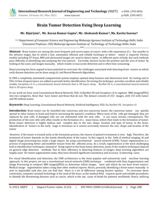 © 2023, IRJET | Impact Factor value: 8.226 | ISO 9001:2008 Certified Journal | Page 188
Brain Tumor Detection Using Deep Learning
Mr. Rijul Jain1, Mr. Karan Kumar Gupta2, Mr. Akshansh Kumar3, Ms. Kavita Saxena4
1,2,3 Department of Computer Science and Engineering Maharaja Agrasen Institute of Technology Delhi, India
4(Assistant Professor, CSE) Maharaja Agrasen Institute of Technology of Technology Delhi, India
------------------------------------------------------------------------------***------------------------------------------------------------------------
Abstract: Brain tumors are among the most frequent and severe types of cancer, with a life expectancy of a few months in
the advance stages, due to which a fast, automated, efficient and reliable technique to detect tumor is required. Various
models including CT Scans, MRI and ultrasound images are used to detect tumor in different parts of body, but such methods
pose difficulty in identifying and analyzing the true picture. Currently, doctors locate the position and the area of tumor by
looking at the scans and images manually, which results in inaccurate detection and is often time consuming.
Deep Learning has been argued to have potential to overcome the challenges associated with detecting brain tumors in which
early disease detection can be done using A.I. and Neural Network Algorithms.
In CNN a completely automated computerized system employs optimal deep features and abstraction level for testing and in
VGG-16 few dropout layers are added so provide better identification. On testing the technique provides excellent and reliable
results. Inception-v3 is a convolutional neural network that is 48 layers deep. ResNet-50 is a convolutional neural network
that is 50 layers deep.
In our work we have used Convolutional Neural Network, VGG-16,ResNet-50 and Inception v3 to segment MRI images(JPEG)
into two categories, those that have tumor and those that do not. The dataset consists of 253 images, with 155 with tumor
and 98 without tumor.
Keywords: Deep Learning, Convolutional Neural Network, Artificial Intelligence, VGG-16, ResNet-50, Inception v3
Introduction: Brain tumor can be classified into cancerous and non-cancerous tumor, the cancerous tumor can quickly
spread to other tissues in brain and lead to worsening the patient’s condition. When most of the cells get damaged, they are
replaced by new cells. if damaged cells are not eliminated with the new cells, it can cause serious consequences. The
production of the new cells cells often results in the formation of a mass tissue, which then leads to the formation of tumor.
Brain tumor detection is highly tedious and complex due to the size, shape, location and type of tumor in the brain.
Identification of tumors in the early stage is strenuous as it cannot accurately measure the size, shape and location of the
tumor
However, if the tumor is treated early in the formation process, the chance of patient’s treatment is very high. Therefore, the
treatment of tumor depends on the timely identification of the tumor. In this regard, in the field of medical imaging, AI and
digital image processing has made a huge impact by using convolutional neural network (CNN). Tumor segmentation is a
process of separating better and healthier tissues from the affected areas. As a result, segmentation is the most challenging
task in identification techniques. Instead of being expert in the brain tumor detection, many of the modern techniques depend
on general edge detection methods. Due to their efficiency in detecting features of images, deep learning algorithms are
largely used for tumor segmentation tasks, they have showed significant consistency and accuracy in detecting cases
For visual identification and detection, the CNN architecture is the most popular and extensively used machine learning
approach. In this project, we use a convolutional neural network (CNN) technique combined with Data Augmentation and
Image Processing to analyses MRI images(JPEG) to determine which images have and which do not have brain tumors.
Medical image segmentation takes a long time other medical experts. Hence, precisely identifying a brain tumor manually is
next to impossible task also one can find that there is a lot of difference among doctors opinion. To overcome these
constraints, computer assisted technology is the need of the hour, as the medical field requires quick and reliable procedures
to identify life threatening diseases such as cancer, which is the top cause of death for patients worldwide. Hence, utilizing
International Research Journal of Engineering and Technology (IRJET) e-ISSN: 2395-0056
Volume: 10 Issue: 03 | Mar 2023 www.irjet.net p-ISSN: 2395-0072
 