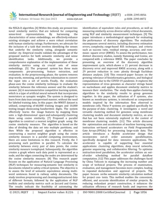 International Research Journal of Engineering and Technology (IRJET) e-ISSN: 2395-0056
Volume: 10 Issue: 06 | Jun 2023 www.irjet.net p-ISSN: 2395-0072
© 2023, IRJET | Impact Factor value: 8.226 | ISO 9001:2008 Certified Journal | Page 1056
the NSGA-II algorithm. [4] Within this study, we present two
novel similarity metrics that are tailored for comparing
sense-level representations. By harnessing the
characteristics of sense embeddings, we effectively enhance
existing strategies and achieve a more robust correlation
with human similarity ratings. Furthermore, we advocate for
the inclusion of a task that involves identifying the senses
that underlie the similarity rating, alongside semantic
similar- ity. Empirical results validate the advantages of the
proposed metrics for both semantic similarity and sense
identification tasks. Additionally, we provide a
comprehensive explanation of the implementation of these
similarity metrics using six crucial sets of sense
embeddings. [5] The proposed system has three main
components: pre-processing, feature extraction, and
evaluation. In the preprocessing phase, the system removes
stop words, stemming, and performs tokenization to convert
the input into a set of words. Finally, the evaluation
phase uses the cosine similarity technique to evaluate the
similarity between the reference answer and the student’s
answer. [6] A neuromemristive competitive learning system,
which is a type of artificial neural network that incorporates
memristors as synaptic weights. The system is designed to
learn from data inan unsupervised manner, without the need
for labeled training data. In this paper, the MNIST dataset is
utilized, comprising of 60,000 training images and 10,000
testing images showcasing handwritten digits. The system
effectively learns the image features by mapping them
onto a high-dimensional space and subsequently clustering
them using cosine similarity. [7] Proposed a parallel
algorithm to construct a nearest neighbor graph using the
cosine similarity measure. The algorithm is based on the
idea of dividing the data set into multiple partitions, and
then While the proposed algorithm is effective in
constructing a nearest neighbor graph using the cosine
similarity measure in a parallel computing environment,
there are some limitations to this research. Firstly, the 3
processing each partition in parallel. To calculate the
similarity between every pair of data points, the cosine
similarity measure isemployed. Subsequently, the algorithm
creates a graph where each data point is represented as a
node, and the edges connecting the nodes are determined by
the cosine similarity measure. [8] This research paper
focuses on the application of Natural Language Processing
(NLP) techniques for measuring semantic text similarity in
documents related to safety-critical systems. The objective is
to assess the level of semantic equivalence among multi-
word sentences found in railway safety documents. The
study involves preprocessing and cleaningunstructured data
of different formats, followed by the application of NLP
toolkits and similarity metrics such as Jaccard and Cosine.
The results indicate the feasibility of automating the
identification of equivalent rules and procedures, as well as
measuring similarity across diverse safety-critical documents,
using NLP and similarity measurement techniques. [9] The
paper introduces a methodological approach for evaluating
the performance of discovery algorithms. The evaluation
encompasses several metrics, including discovery estimation
errors, complexity, range-based RSS technique, and criteria
such as success ratio, residual energy, accuracy, and root-
mean- square error (RMSE). To assess the performance, two
distinct discovery studies, namely Hamming and Cosine, are
compared with a reference RMSE. The paper concludes by
presenting an overview of the discovery algorithm
improvement cycle, which shows a 21 percent decrease in
discovery error and improved RMSE accuracy, along with a
29 percent reduction in com- plexity through Euclidean
distance analysis. [10] This research paper focuses on the
growing relevance of bioinformatics,genomics, and biological
computations due to the COVID-19 pandemic. It explores the
representation of virus genomes as character strings based
on nucleobases and applies document similarity metrics to
measure their similarities. The study then applies clustering
algorithms to the similarity results to group genomes
together. In this paper, the utilization of P systems, also
known as membrane systems, is introduced as computation
models inspired by the information flow observed in
membrane cells. These P systems are applied specifically for
the purpose of data clustering. It investigates a novel and
versatile clustering method for genomes using membrane
clustering models and document similarity metrics, an area
that has not been extensively explored in the context of
membrane clustering models. [11] This article discusses
the optimization and acceleration of machine learning using
instruction set-based accelerators on Field Programmable
Gate Arrays (FPGAs) for processing large-scale data. This
article introduces a flexible accelerator design that
incorporates out-of- order automatic parallelization,
specifically designed for data- intensive applications. The
accelerator is capable of supporting four essential
applications: clustering algorithms, deep neural networks,
genome sequencing, and collaborative filtering. To optimize
instruction-level parallelism, the accelerator utilizes an out-
of-order scheduling method for parallel dataflow
computation. [12] This paper addresses the challenges faced
by China Telecom in managing the increasing number and
scope of technical projects. The process of examination,
evaluation, and management becomes more complex, leading
to repeated declaration and approval of projects. The
paper focuses onthe semantic similarity calculation method
for project con- tents. This method enables the convenient,
efficient, and accurate identification of similar projects. By
reducing redundant project construction, it enhances the
utilization efficiency of research funds and improves the
 
