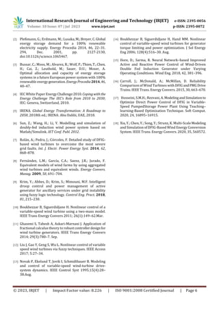 International Research Journal of Engineering and Technology (IRJET) e-ISSN: 2395-0056
Volume: 10 Issue: 07 | Jul 2023 www.irjet.net p-ISSN: 2395-0072
© 2023, IRJET | Impact Factor value: 8.226 | ISO 9001:2008 Certified Journal | Page 6
[2] Pleßmann, G.; Erdmann, M.; Lusaka,M.;Breyer,C.Global
energy storage demand for a 100% renewable
electricity supply. Energy Procedia 2014, 46, 22–31.
294, Dec. 2001, pp. 2127-2130,
doi:10.1126/science.1065467.
[3] Bussar, C.; Moos, M.; Alvarez, R.; Wolf, P.;Thien,T.;Chen,
H.; Cai, Z.; Leuthold, M.; Sauer, D.U.; Moser, A.
Optimal allocation and capacity of energy storage
systems in a future European power system with 100%
renewable energygeneration. EnergyProcedia2014,46,
40–47.
[4] IEC White Paper EnergyChallenge:2010. Copingwiththe
Energy Challenge The IEC’s Role from 2010 to 2030;
IEC: Geneva, Switzerland, 2010.
[5] IRENA. Global Energy Transformation: A Roadmap to
2050, 2018th ed.; IRENA: Abu Dahbi, UAE, 2018.
[6] Sun, Z.; Wang, H.; Li, Y. Modelling and simulation of
doubly-fed induction wind power system based on
Matlab/Simulink. IET Conf. Publ. 2012.
[7] Rolán, A.; Pedra, J.; Córcoles, F. Detailed study of DFIG-
based wind turbines to overcome the most severe
grid faults. Int. J. Electr. Power Energy Syst. 2014, 62,
868–878.
[8] Fernández, L.M.; García, C.A.; Saenz, J.R.; Jurado, F.
Equivalent models of wind farms by using aggregated
wind turbines and equivalent winds. Energy Convers.
Manag. 2009, 50, 691–704.
[9] Krim, Y.; Abbes, D.; Krim, S.; Mimouni, M.F. Intelligent
droop control and power management of active
generator for ancillary services under grid instability
using fuzzy logic technology. Control Eng. Pract. 2018,
81, 215–230.
[10] Boukhezzar B, Siguerdidjane H. Nonlinear control of a
variable-speed wind turbine using a two-mass model.
IEEE Trans Energy Convers 2011; 26(1):149–62.Mar.
[11] Ghasemi S, Tabesh A, Askari-Marnani J. Application of
fractional calculus theory to robust controllerdesignfor
wind turbine generators. IEEE Trans Energy Convers
2014; 29(3):780–7. Sep.
[12] Liu J, Gao Y, Geng S, Wu L. Nonlinear control of variable
speed wind turbines via fuzzy techniques. IEEE Access
2017; 5:27–34.
[13] Novak P, Ekelund T, Jovik I, Schmidtbauer B. Modeling
and control of variable-speed wind-turbine drive-
system dynamics. IEEE Control Syst 1995;15(4):28–
38.Aug.
[14] Boukhezzar B, Siguerdidjane H, Hand MM. Nonlinear
control of variable-speed wind turbines for generator
torque limiting and power optimization. J Sol Energy
Eng 2006; 128(4):516–30. Aug.
[15] Hore, D.; Sarma, R. Neural Network–based Improved
Active and Reactive Power Control of Wind-Driven
Double Fed Induction Generator under Varying
Operating Conditions. Wind Eng. 2018, 42, 381–396.
[16] Carroll, J.; McDonald, A.; McMillan, D. Reliability
Comparison of Wind Turbines withDFIGandPMGDrive
Trains. IEEE Trans. Energy Convers. 2015, 30, 663–670.
[17] Hosseini, S.M.H.; Rezvani, A. ModelingandSimulationto
Optimize Direct Power Control of DFIG in Variable-
Speed PumpedStorage Power Plant Using Teaching–
learning-Based Optimization Technique. Soft Comput.
2020, 24, 16895–16915.
[18] Xia, Y.; Chen, Y.; Song, Y.; Strunz, K. Multi-ScaleModeling
and Simulation of DFIG-Based Wind Energy Conversion
System. IEEE Trans. Energy Convers. 2020, 35, 560572.
 